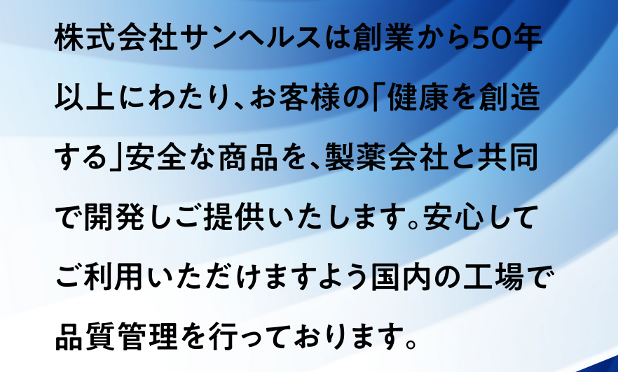 株式会社サンヘルスは創業から50年以上にわたり、お客様の｢健康を創造する｣安全な商品を、製薬会社と共同で開発しご提供いたします。安心してご利用いただけますよう国内の工場で品質管理を行っております。